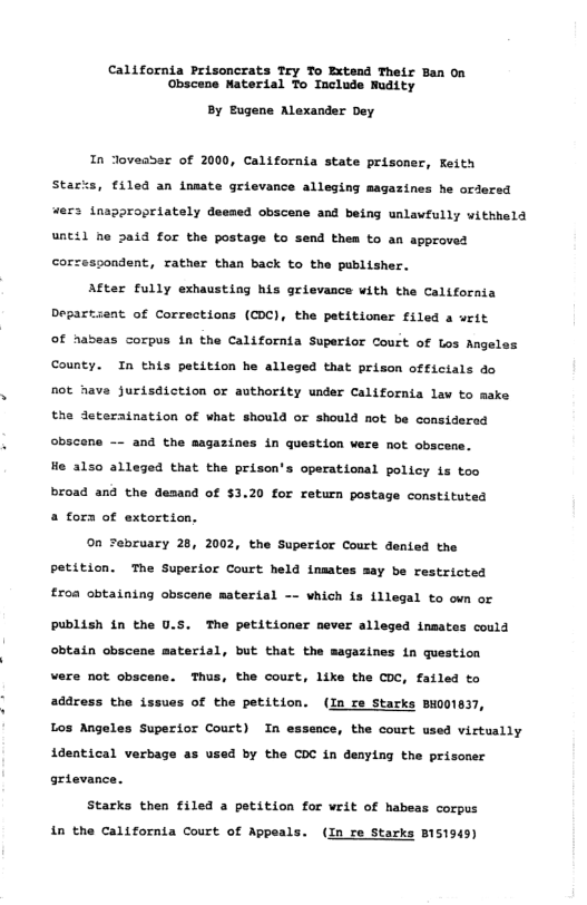 California Prisoncrats Try To Extend Their Ban On Obscene Material To Include Mudity By Bugene Alexander Dey In Joveaser of 2000, California state prisoner, Feith Starss, filed an inmate grievance alleging magazines he orlered “ers tnappropriately deesed obscens and being unlawfully withheld unctl he 5aid for the postage to send them to an approved corzespondent, rather than back to the publisher, After fully eshausting his grievance uith the California Degar nt of Corrections (CDC), the patitioner filed a writ f nabeas corpus in the California Superior Court of Los Angel County. In this patition he leged that prison offictals do not have jurisdiction or authority under California law to mske the deteratnation of what should or should not be considered obscene -~ and the magazines in question wers not obscens. He 4150 alleged that the prisen’s operational policy is oo broad and the Gesand of $3.20 for return postage constituted 4 fora of extortion, ©n sebruary 28, 2002, the Superior Court dented the petition. The Superior Court held inaates may be restricted £r0a obtaining obscene material -- vhich is illegal to oun or Publish {n the U.5. The petitioner never alleged insates could obtain obscene material, but that the sagazines in question vere not obscene. Thus, the court, like the COC, failed to address the issues of the petition. (In re Starks BH001837, Los Angeles Superior Court) In essence, the court used victually 1dentical verbage as used by the COC in denying the prisoner grte Starks then filed a petition for writ of habeas corpus in the California Court of Appeal (In re Starks B151949)